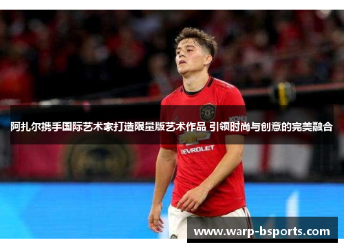 阿扎尔携手国际艺术家打造限量版艺术作品 引领时尚与创意的完美融合