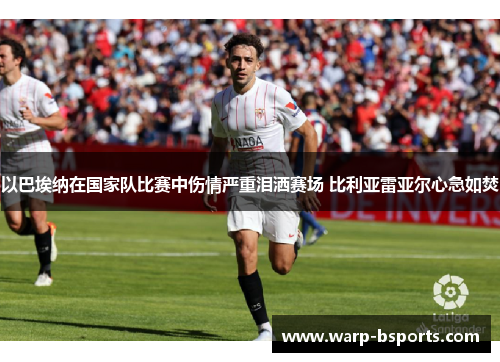 以巴埃纳在国家队比赛中伤情严重泪洒赛场 比利亚雷亚尔心急如焚 以巴埃纳在国家队比赛中伤情严重泪洒赛场 比利亚雷亚尔心急如焚
