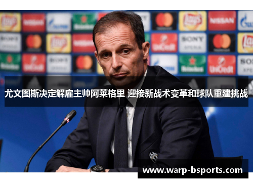 尤文图斯决定解雇主帅阿莱格里 迎接新战术变革和球队重建挑战