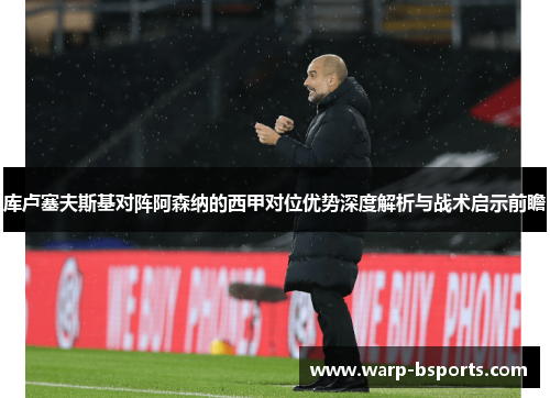 库卢塞夫斯基对阵阿森纳的西甲对位优势深度解析与战术启示前瞻