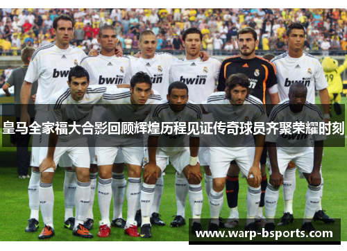 皇马全家福大合影回顾辉煌历程见证传奇球员齐聚荣耀时刻