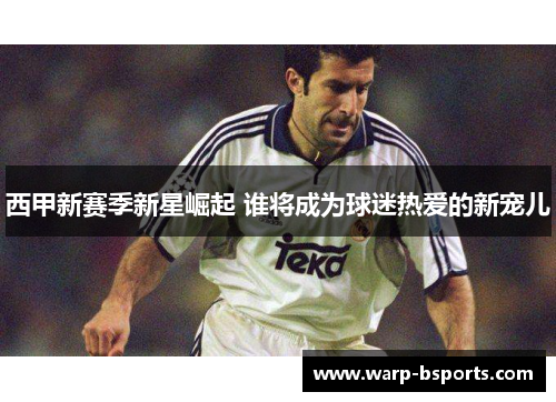 西甲新赛季新星崛起 谁将成为球迷热爱的新宠儿